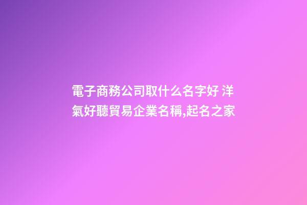 電子商務公司取什么名字好 洋氣好聽貿易企業名稱,起名之家-第1張-公司起名-玄機派